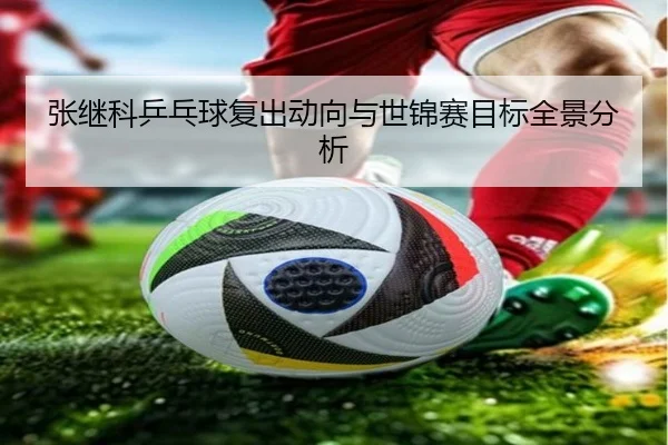 张继科乒乓球复出动向与世锦赛目标全景分析